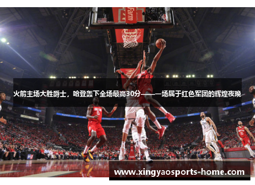 火箭主场大胜爵士，哈登轰下全场最高30分——一场属于红色军团的辉煌夜晚